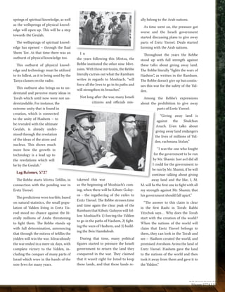 springs of spiritual knowledge, as well 
as the wellsprings of physical knowl-edge 
will open up. This will be a step 
towards the Geulah. 
The wellsprings of spiritual knowl-edge 
has opened – through the Baal 
Shem Tov. At that time there was an 
outburst of physical knowledge too. 
This outburst of physical knowl-edge 
and technology must be utilized 
to its fullest, as it is being used by the 
Tanya classes on the radio. 
This outburst also brings us to un-derstand 
and perceive many ideas in 
Torah which until now were not un-derstandable. 
For instance, the 
extreme unity that is found in 
creation, which is connected 
to the unity of Hashem – to 
be revealed with the ultimate 
Geulah, is already under-stood 
through the revelation 
of the ideas of the atom and 
nucleus. This shows much 
more how the growth in 
technology is a lead up to 
the revelations which will 
be by the Geulah." 
Lag Ba’omer, 5727 
The Rebbe starts Mivtza Tefillin, in 
connection with the pending war in 
Eretz Yisroel. 
The predictions were terrible; based 
on natural statistics, the small popu-lation 
of Yidden living in Eretz Yis-roel 
stood no chance against the lit-erally 
millions of Arabs threatening 
to fight them. The Rebbe stands up 
with full determination, announcing 
that through the mitzva of tefillin the 
yidden will win the war. Miraculously 
the war ended in a mere six days, with 
complete victory to the Yidden, in-cluding 
the conquer of many parts of 
Israel which were in the hands of the 
non-Jews for many years. 
I n 
the years following this Mivtza, the 
Rebbe instituted the other nine Mivt-zoim. 
With these mivtzoim, the Rebbe 
literally carries out what the Rambam 
writes in regards to Moshiach, “will 
force all the Jews to go in its paths and 
will strengthen its breaches”. 
Not long after the war, many Israeli 
citizens and officials mis-takened 
this war 
as the beginning of Moshiach’s com-ing, 
when there will be Kibutz Goluy-os 
- the ingathering of the exiles to 
Eretz Yisroel. The Rebbe stresses time 
and time again the clear psak of the 
Rambam that Kibutz Galuyos will fol-low 
Moshiach’s 1) forcing the Yidden 
to go in the paths of Hashem, 2) fight-ing 
the wars of Hashem, and 3) build-ing 
the Beis Hamikdosh. 
During that time, many political 
figures started to pressure the Israeli 
government to return the land they 
conquered in the war. They claimed 
that it wasn’t right for Israel to keep 
these lands, and that these lands re-ally 
belong to the Arab nations. 
As time went on, the pressure got 
worse and the Israeli government 
started discussing plans to give away 
parts of Eretz Yisroel. Deals started 
forming with the Arab nations. 
Throughout the years the Rebbe 
stood up with full strength against 
these talks about giving away land. 
The Rebbe literally “fights the wars of 
Hashem”, as written in the Rambam. 
The Rebbe doesn’t give up but contin-ues 
this war for the safety of the Yid-den. 
Among the Rebbe’s expressions 
about the prohibition to give away 
parts of Eretz Yisroel: 
“Giving away land is 
against the Shulchan 
Aruch. Even talks about 
giving away land endangers 
the lives of millions of Yid-den, 
rachmana litzlan.” 
“I was the one who fought 
for the government to be run 
by Mr. Shamir. Just as I did all 
I could for the government to 
be run by Mr. Shamir, if he will 
continue talking about giving 
away land and the like, I, M. 
M. will be the first one to fight with all 
my strength against Mr. Shamir, that 
his government should fall apart.” 
“The answer to this claim is clear 
in the first Rashi in Torah: Rabbi 
Yitzchok says… Why does the Torah 
start with the creation of the world? 
When the nations of the world will 
claim that Eretz Yisroel belongs to 
them, they can look in the Torah and 
see – Hashem created the world, and 
promised Avrohom Avinu the land of 
Eretz Yisroel. Hashem gave the land 
to the nations of the world and then 
took it away from them and gave it to 
the Yidden.” 
Nissan 5774 | 53 
 