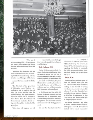 “Why am I 
screaming about this - the words may 
not make a difference anyway. Simply 
because, when something hurts one 
screams!” 
The Rebbe also mentioned that the 
mere fact that the non-Jews are claim-ing 
that Eretz Yisroel belongs to them, 
is in fact one of the signs of Moshiach. 
Around this time period, the Rebbe 
said: 
"The Moshiach of the generation 
is 'fighting the wars of Hashem' – in-cluding 
the war to eradicate the evil 
rule. The victory will be when the 
doors of Russia will open and thou-sands 
of Yidden will be allowed to 
leave Russia. Then the evil rule will 
be completely eradicated. This is be-ing 
done through the Moshiach of the 
generation. 
When this will happen, we will 
know that the one who fought 
this war and caused this to happen 
was Moshiach." 
Rosh Hashana, 5728 
During the farbrengen on Rosh Ha-shana, 
the Rebbe said a Maamar start-ing 
with the words, והי' ביום ההוא יתקע 
בשופר גדול ובאו האובדים מארץ אשור והנידחים 
בארץ מצרים והשתחוו לה' בהר הקודש בירושלים 
– ‘and it will be on that day, the grand 
Shofar will be sounded; those lost in 
the land of Ashur and in Mitzrayim 
will come and bow to Hashem on the 
Holy Mountain in Yerushalayim’. 
In the Maamar and the sichos fol-lowing, 
the Rebbe discusses how the 
‘searching’ seen by the youth is really 
a result of the grand Shofar of teshuva 
being blown. The chassidim connect-ed 
these words with the hippy move-ment. 
It is said that the chapters in Novi 
Ye s h a y a h u 
correspond to different years in the 
Rebbe’s leadership. For instance, in 
chapter 27 the Novi says this possuk 
regarding the Shofar of Moshiach. 
The Rebbe announced that the blow-ing 
of the shofar was in fact in the 
year 5727. 
Shvat, 5730 
Almost twenty years has gone by 
since the Maamor Bosi L’gani was 
said. The chassidim have since been 
working on this Avodah of turning 
over their own personal non-good to 
holiness. By now the chassidim have 
merited to hear at least one Maamor 
on 19 of the 20 paragraphs of Basi 
L’gani, every year shining new light 
on the paragraph of the year. 
The Rebbe announces, “My father 
in law the Rebbe started a Sefer To-rah 
to greet Moshiach. It was almost 
finished, but for certain reasons the 
54 | Moshiach Weekly 
 