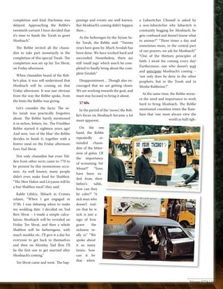 completion and final Hachnasa was 
delayed. Approaching the Rebbe’s 
twentieth yartzeit I have decided that 
it’s time to finish the Torah to greet 
Moshiach.” 
The Rebbe invited all the chassi-dim 
to take part monetarily in the 
completion of this special Torah. The 
completion was set up for Tes Shvat, 
on Friday afternoon. 
When chassidim heard of the Reb-be’s 
plan, it was self-understood that 
Moshiach will be coming on that 
Friday afternoon. It was just obvious 
from the way the Rebbe spoke, from 
the hints the Rebbe was giving. 
Let’s consider the facts: The se-fer 
torah was practically forgotten 
about. The Rebbe barely mentioned 
it in sichos, letters, etc. The Friediker 
Rebbe started it eighteen years ago! 
And now, ‘out of the blue’ the Rebbe 
decides to finish it, together with a 
festive meal on the Friday afternoon 
Erev Yud Shvat. 
Not only chassidim but even Yid-den 
from other sects came to 770 to 
be present by this momentous occa-sion. 
As well known, many people 
didn’t even make food for Shabbos. 
“The Shor Habor and Livyason will be 
a fine Shabbos meal”, they said. 
Rabbi Lifshiz, Shliach in Crimea 
relates, “When I got engaged in 
5730, I was debating when to make 
my wedding date. I decided on Yud 
Beis Shvat – I made a simple calcu-lation: 
Moshiach will be revealed on 
Friday Tes Shvat, and then a whole 
Shabbos will be farbrengens, with 
much mashke etc. I’ll give it a day for 
everyone to get back to themselves 
and then on Monday Yud Beis I’ll 
be the first one to get married after 
Moshiach’s coming.” 
Tes Shvat came and went. The hap-penings 
and events are well known. 
But Moshiach’s coming didn’t happen 
then… 
At the farbrengen by the Siyum Se-fer 
Torah, the Rebbe said: “Twenty 
years have gone by. Much Avodah has 
been done. We have worked hard and 
succeeded. Nonetheless, there are 
still ‘small jugs’ which much be com-pleted 
to finally bring about the com-plete 
Geulah.” 
Disappointment… Though also en-couraged 
that we are getting closer. 
We are working towards the goal, and 
must stay focused to bring it about. 
5740s 
In the period of the ‘mems’, the Reb-be’s 
focus on Moshiach became a lot 
more apparent. 
On the one 
hand, the Rebbe 
repeatedly re-minded 
chassi-dim 
of the bitter-ness 
of golus. Of 
the importance 
of screaming ‘Ad 
Mosai?!’ “Sons 
have been ex-iled 
from their 
father’s table, 
how can they 
be calm?” “A 
sick man who 
doesn’t real-ize 
that he is 
sick is just a 
sign of how 
grave the 
sickness re-ally 
is.” “We 
spoke about 
it so many 
times; how 
can it be 
that when 
a Lubavitcher Chossid is asked by 
a non-lubavitcher why lubavitch is 
constantly begging for Moshiach, he 
gets confused and doesn’t know what 
to answer?” “Three times a day and 
sometimes more, in the central part 
of our prayers, we ask for Moshiach!” 
“One of the thirteen principles of 
faith: I await his coming every day! 
Furthermore, one who doesn’t wait 
and anticipate Moshiach’s coming – 
‘not only does he deny in the other 
prophets, but in the Torah and in 
Moshe Rabbeinu’!” 
At the same time, the Rebbe stress-es 
the need and importance to work 
hard to bring Moshiach. The Rebbe 
mentioned countless times the Ram-bam 
that ‘one must always view the 
world as half righ- 
Nissan 5774 | 55 
 