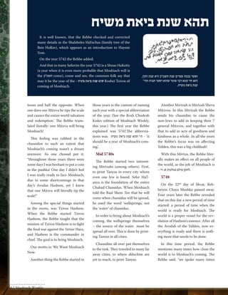 teous and half the opposite. When 
one does one Mitzva he tips the scale 
and causes the entire world salvation 
and redemption.’ The Rebbe trans-lated 
literally: one Mitzva will bring 
Moshiach! 
This feeling was rubbed in the 
chassidim to such an extent that 
Moshiach’s coming wasn’t a dream 
anymore. As one chossid put it: 
“throughout those years there were 
some days I was hesitant to put a coin 
in the pushka! One day I didn’t feel 
I was really ready to face Moshiach, 
due to some shortcomings in that 
day’s Avodas Hashem, yet I knew 
that one Mitzva will literally tip the 
scale!” 
Among the special things started 
in the mems, was Tzivos Hashem. 
When the Rebbe started Tzivos 
Hashem, the Rebbe taught that the 
mission of Tzivos Hashem is to fight 
the final war against the Yetzer Hara, 
and Hashem is the commander in 
chief. The goal is to bring Moshiach. 
Our motto is: We Want Moshiach 
Now. 
Another thing the Rebbe started in 
those years is the custom of naming 
each year with a special abbreviation 
of the year. (See the Rosh Chodesh 
Kislev edition of Moshiach Weekly, 
this year.) The first year the Rebbe 
explained was 5742.The abbrevia-tions 
was: הי' תהא שנת ביאת משיח - ‘it 
should be a year of Moshiach’s com-ing’. 
Mid 5740s 
The Rebbe started two interest-ing 
Mivtzahs (among others). First, 
to print Tanyas in every city where 
even one Jew is found. Sefer HaT-anya 
is the foundation of the entire 
Chabad Chassidus. When Moshiach 
told the Baal Shem Tov that he will 
come when chassidus will be spread, 
he used the word ‘wellsprings’, not 
the ‘water’ of chassidus. 
In order to bring about Moshiach’s 
coming, the wellsprings themselves 
– the source of the water must be 
spread all over. This is done by print-ing 
Tanyas in all cities. 
Chassidim all over put themselves 
to the task. They traveled to many far 
away cities, to where shluchim are 
yet to reach, to print Tanyas. 
Another Mivtzah is Mivtzah Sheva 
Mitzvos. In this Mivtzah the Rebbe 
sends his chassidim to cause the 
non-Jews to add in keeping their 7 
general Mitzvos, and together with 
that to add in acts of goodness and 
kindness as a whole. In all the years 
the Rebbe’s focus was on affecting 
Yidden, this was a big chiddush! 
With this Mivtza, the Rebbe liter-ally 
makes an effect on all people of 
the world, as the job of Moshiach is 
.לתקן עולם במלכות ש-די - 
5748 
On the 22nd day of Shvat, Reb-betzin 
Chaya Mushka passed away. 
Four years later the Rebbe revealed 
that on this day a new period of time 
started: a period of time when the 
world is ready for Moshiach. The 
world is a proper vessel for the rev-elation 
of Hashem’s essence. After all 
the Avodah of the Yidden, now ev-erything 
is ready and there is noth-ing 
more that needs to be done. 
In this time period, the Rebbe 
mentions many times how close the 
world is to Moshiach's coming. The 
Rebbe said, "we spoke many times 
It is well known, that the Rebbe checked and corrected 
many details in the Shalsheles HaYachas (family tree of the 
Beis HoRav), which appears as an introduction to Hayom 
Yom. 
On the year 5742 the Rebbe added: 
And that in many Seforim the year 5742 is a Shnas HaKeitz 
(a year when it is even more probable that Moshiach will is 
the תשמ״ב come), come and see, the common-folk say that 
may it be the year of the - תהא שנת ביאת משיח Roshei Teivos of 
coming of Moshiach. 
תהא שנת ביאת משיח 
ואשר בכמה ספרים שנת תשמ"ב היא שנת הקץ, 
ותא חזי עמא דבר אומר שהוא ראשי תבות תהי' 
שנת ביאת משיח. 
56 | Moshiach Weekly 
 