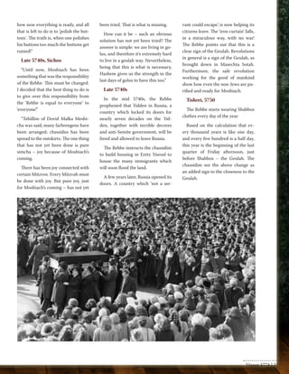how now everything is ready, and all 
that is left to do is to 'polish the but-tons'. 
The truth is, when one polishes 
his buttons too much the buttons get 
ruined!" 
Late 5740s, Sichos 
“Until now, Moshiach has been 
something that was the responsibility 
of the Rebbe. This must be changed. 
I decided that the best thing to do is 
to give over this responsibility from 
the ‘Rebbe is equal to everyone’ to 
‘everyone’.” 
“Tehillim of Dovid Malka Meshi-cha 
was said; many farbrengens have 
been arranged; chassidus has been 
spread to the outskirts. The one thing 
that has not yet been done is pure 
simcha – joy because of Moshiach’s 
coming. 
There has been joy connected with 
certain Mitzvos. Every Mitzvah must 
be done with joy. But pure joy, just 
for Moshiach’s coming – has not yet 
been tried. That is what is missing. 
How can it be – such an obvious 
solution has not yet been tried? The 
answer is simple: we are living in go-lus, 
and therefore it’s extremely hard 
to live in a geulah way. Nevertheless, 
being that this is what is necessary, 
Hashem gives us the strength in the 
last days of golus to have this too.” 
Late 5740s 
In the mid 5740s, the Rebbe 
prophesied that Yidden in Russia, a 
country which locked its doors for 
nearly seven decades on the Yid-den, 
together with terrible decrees 
and anti-Semite government, will be 
freed and allowed to leave Russia. 
The Rebbe instructs the chassidim 
to build housing in Eretz Yisroel to 
house the many immigrants which 
will soon flood the land. 
A few years later, Russia opened its 
doors. A country which ‘not a ser-vant 
could escape’, is now helping its 
citizens leave. The ‘iron curtain’ falls, 
in a miraculous way, with no war! 
The Rebbe points out that this is a 
clear sign of the Geulah. Revolutions 
in general is a sign of the Geulah, as 
brought down in Masechta Sotah. 
Furthermore, the safe revolution 
working for the good of mankind 
show how even the non-Jews are pu-rified 
and ready for Moshiach. 
Tishrei, 5750 
The Rebbe starts wearing Shabbos 
clothes every day of the year. 
Based on the calculation that ev-ery 
thousand years is like one day, 
and every five hundred is a half day, 
this year is the beginning of the last 
quarter of Friday afternoon, just 
before Shabbos – the Geulah. The 
chassidim see the above change as 
an added sign to the closeness to the 
Geulah. 
Nissan 5774 | 57 
 