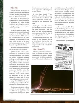 5750 - 5751 
Saddam Hussein, the dictator in 
Iraq attacked Kuwait. Directly after-wards 
he declared that he will soon 
go to war against Eretz Yisroel. 
The Yidden in the country got 
very worried. If things would go as 
it seemed like they would, the war 
might end up evolving into a world 
war, together with nuclear weapons 
and many casualties. 
The Rebbe stands up again, pro-claiming 
that Eretz Yisroel is the saf-est 
place for the Yidden. Many Yid-den 
from all walks of life come to 
the Rebbe for advice, and the Rebbe 
answers in an unequivocal way that 
there will be no need for gas masks 
and on the contrary, the war will only 
be a path to good for the Yidden. 
The Rebbe then quoted the follow-ing 
two sections in the Medrash: 
1) Rabbi Yitzchok declared: In the 
year when the Moshiach will come, 
all the gentile nations will challenge 
one another. The King of Persia will 
challenge an Arab king and the Arab 
king will go to Aram for advice. The 
King of Persia will then destroy the 
entire world. All the nations of the 
world will panic and become fright-ened, 
falling on their faces, suffering 
contractions like labor pains. The 
Jews will also panic and become 
frightened, asking, "Where will we 
go? Where will we go?" [G-d will 
then reveal Himself, and] tell them: 
"My children, you need not fear. Ev-erything 
which I did, I did for your 
sake. Why are you frightened?... The 
time for your redemption has come." 
This ultimate redemption will not 
resemble the first redemption which 
was followed by aggravation and 
subjugation to other powers. After 
the ultimate redemption, there will 
be no aggravation and subjugation 
to other powers. 
2) Our Sages taught: When 
Moshiach will come, he will stand on 
the roof of the Beis HaMikdash and 
call out to the Jews, "Humble ones, 
the time for your redemption has 
come." 
As the gulf war started and hit its 
peak, the Rebbe repeatedly mentions 
the above Medrashim. Once, the 
Rebbe even said, “Behold, Moshiach 
is now announcing that ‘the time of 
your redemption has arrived’”. 
39 scud missiles were fired and 
landed at well populated places 
in Eretz Yisroel. Not one Yid was 
killed. Neither was there any nuclear 
weapons used, exactly as the Rebbe 
prophesized. 
Adar – Nissan, 5751 
After the gulf war the Rebbe con-tinues 
to shturem and speak about 
the greatness of the war. In a general 
letter sent by the Rebbe, the Rebbe 
writes, “The miracles of Purim were 
in a hidden manner. The miracles of 
the recent times, though, were re-vealed 
miracles. According to natu-ral 
conduct, a world war could have 
easily evolved with a long time span 
and much bloodshed. Nonetheless, 
the victory came in a very short 
time!” The Rebbe then went on to 
bring out the connection of the war 
with the Geulah. 
In a Sicha, said on the 26th of Nis-san, 
the Rebbe says, “It says ‘As the 
days you left Mitzrayim, I will show 
you wonders (by the final Geulah)’. 
We see clearly how the miracles of 
these days are miracles similar to 
those of Yetzias Mitzrayim. 
The beginning of the miracles of 
58 | Moshiach Weekly 
 
