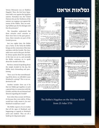 Yetzias Mitzrayim was on Shabbos 
Hagadol. Then, the first born Egyp-tians 
held a war against the Egyptian 
nations. Nowadays too, the United 
Nations who are the ‘firstborns of the 
nations’ are waging a war against the 
enemy of the Yidden. They are mak-ing 
Saddam pay for his damages and 
free the prisoners.” 
The chassidim understood that 
these miracles aren’t miracles as 
there have been in the past genera-tions, 
these miracles are part of the 
Geulah process. 
Just two nights later, the Rebbe 
says a Sicha. In the Sicha the Rebbe 
brings out the connection of the time 
and place with the Geulah. The chas-sidim 
were used to this part, the Reb-be 
always speaks about the specialty 
of the time we are in, and normally 
the Rebbe continues on to speak 
about the Avodah of the day. 
But here, instead of speaking about 
the simple Avodah for the day, the 
Rebbe starts demanding and ques-tioning. 
“How can it be that notwithstand-ing 
all the above, we still didn’t cause 
Moshiach’s coming?! This is not un-derstood 
at all! 
Another wonder: How can it be 
that ten Yidden get together, in such 
a special time in connection with the 
Geulah, and they do not demand and 
shturem regarding the Geulah? 
Even when they scream Ad Mosai, 
it’s because they were told to. If they 
would have really meant it, for sure 
Moshiach would have come!” 
The Rebbe expects of us to realize 
that all the signs of Moshiach and 
happenings in regards to Moshiach 
aren’t just random. They are all a 
build up of a big master plan! 
נפלאות אראנו 
The Rebbe's Hagahos on the Michtav Keloli 
from 25 Adar 5751 
 