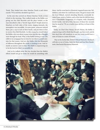 Torah. They looked into when Simchas Torah is and where 
exactly 770 is and they decided to go for it. 
In the end, they arrived on Motzei Simchas Torah, at two 
o’clock in the morning. They walked inside as the Rebbe was 
giving out Kos Shel Brochoh and the place looked, as the 
man described it, like a “Jewish Super Bowl”. People stood on 
bleachers on both sides of the room, singing intensely; the 
atmosphere was incredible. At some point, someone noticed 
them, put a cup in each of their hands, and put them in line 
to receive Kos Shel Brochoh. As this young boy stood before 
the Rebbe, who was about to pour wine into his cup, a thought 
went through his head. Why is this Rabbi looking at me? The 
rabbi in my synagogue has no time for me; there’s a youth min-ister 
for that reason. And yet, this Rabbi, who has thousands 
of followers throughout the world, is looking at me. And in-stantly 
an answer came to him: This Rabbi is empowering me 
to be the best Jew that I can possibly be. 
And, as he walked away, this boy decided that the Rabbi’s 
efforts would not go to waste; he would do something with 
them. And he went back to Montreal, inquired more into Yid-dishkeit, 
and where he could learn more. He got in touch with 
the local Shliach, started attending Shiurim, eventually be-came 
Frum, went to Yeshiva, and, at the time he told his story, 
was a Chassidishe Yungerman, in a Kapote, with a beautiful 
Jewish family. And all of this, because of those few seconds 
that he stood in 770, as a twelve-year-old boy, in front of the 
Rebbe. 
Today, on Chof Ches Nissan, Ko’ach Nissan, the Rebbe is 
empowering us all to think that thought, say that word, and do 
that deed that will transform us and the entire world from a 
state of Golus to a state of Geulah. 
May we be Zoche that, Teikef U’Miyad Mamosh, Moshiach 
will take us out of Golus, build the third and final Beis Hamik-dosh, 
Bim’heirah Biyomeinu Mamosh. 
6 | Moshiach Weekly 
 