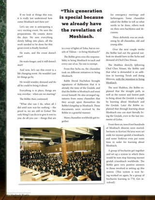 If we look at things this way, 
it is really not understood how 
come Moshiach isn’t here yet! 
Let’s say one is anticipating a 
very exciting event. He sees the 
preparations. He counts down 
the days. He sees everything 
slowly falling into place, all the 
work needed to be done for this 
great event is finally finished. 
He waits, and the event doesn’t 
start! 
He waits longer, and it still doesn’t 
start! 
And now, let’s say this event is a 
life changing event. He wouldn’t just 
let things go by. 
He would wonder, demand and do 
all he could to bring it about. 
Everything is in place, things are 
way overdue - when are we starting? 
The Rebbe then continued: 
“What else can I do, when all I 
did until now was for nothing – the 
proof is, we are still in Golus! The 
only thing I can do is to give it over to 
you: do all you can – things that are 
in a way of lights of Tohu, but in ves-sels 
of Tikkun – to bring Moshiach!” 
The Rebbe gives over the responsi-bility 
to bring Moshiach to each and 
every one of us. No one is exempt. 
From this Sicha on, the chassidim 
took on different initiatives to bring 
Moshiach. 
Rabbi Dovid Nachshon brought 
signatures of Rabbonim that it is 
already the time of the Geulah, and 
that the Rebbe is Moshiach and must 
reveal himself. He also arranged sig-natures 
from many chassidim that 
they accept upon themselves the 
Rebbe’s kingship as Moshiach. These 
documents were received by the 
Rebbe in a grateful manner. 
Many chassidim worldwide got to-gether 
for emergency meetings and 
farbrengens. Some chassidim 
asked the Rebbe to tell us what 
needs to be done, others took 
on their own hachlotos and de-cisions. 
There definitely was an awak-ening 
by all chassidim, old and 
young alike. 
Over the next couple weeks 
the Rebbe laid out the general out-look 
we should have to the Sicha and 
demand of Chof Ches Nissan. 
The Shabbos directly fpllowing 
Chof Ches Nissan, the Rebbe said 
that what is demanded is an addi-tion 
in learning Torah and doing 
Mitzvos, with the intention to bring 
Moshiach. 
The next Shabbos, the Rebbe ex-plained 
that the straight path, as 
well as the easiest and fastest path 
to bring about the Geulah is simply 
by learning about Moshiach and 
the Geulah. Later the Rebbe ex-plained 
that through learning about 
Moshiach one can start literally liv-ing 
the Geulah, even in the last mo-ments 
of Golus. 
From then on, tens if not hundreds 
of Moshiach shiurim were started. 
Sections in Kovtzei He’aros were set 
aside for inyonei geulah u’moshiach, 
and some Yeshivos even put some 
time in seder for learning about 
Moshiach. 
A group of bochurim got together 
and set up a system in which there 
would be non-stop learning inyonei 
geulah u’moshiach worldwide. The 
Rebbe gave very positive answers 
to those involved in setting up this 
system. (This system is now be-ing 
worked on again, by a group of 
bochurim learning in 770. Get in-volved!) 
“This generation 
is special because 
we already have 
the revelation of 
Moshiach. 
60 | Moshiach Weekly 
 