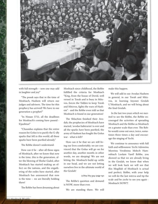 with full strength – now one may add 
in laughter and joy!" 
“The posuk says that in the time of 
Moshiach, Hashem will return our 
judges and advisors. The time for this 
prophecy has arrived! We have in our 
generation a prophet!” 
“In Nissan 5751, all the deadlines 
for Moshiach’s coming have passed - 
b’pashtus!” 
“Chassidus explains that the entire 
reason for Golus is to purify the G-dly 
sparks that fell in this world; all these 
sparks have been purified already.” 
The Rebbe doesn’t understand: 
How can it be - after all these signs 
of Moshiach, after we know that now 
is the time, this is the generation, af-ter 
the blowing of Shofar Gadol, after 
Moshiach has started making an ef-fect 
on the nations, and the engath-ering 
of the exiles have started, after 
Moshiach has announced that now 
is the time – we are literally holding 
there! 
The Rebbe has been dreaming about 
Moshiach since childhood, the Rebbe 
fulfilled the criteria for Moshiach 
“King, from the house of Dovid, well 
versed in Torah and is busy in Mitz-vos, 
forces the Yidden to keep Torah 
and Mitzvos, fights the wars of Hash-em” 
- and the Rebbe even told us that 
Moshiach is found in our generation! 
The Shluchim finished their Avo-dah, 
the prophecies of Moshiach have 
started, ‘avodas habirurim’ is over and 
all the sparks have been purified, the 
army of Hashem has fought the Golus 
war - what is left? 
How can it be that we are still liv-ing 
our lives comfortably; we are con-vinced 
that the Golus will go on for 
another day, another month; in other 
words, we are sleeping! We are not 
letting the Moshiach-build-up settle 
in our head, and we are not letting 
ourselves live in the ultimate world of 
the Geulah! 
דבר שאינו מובן כלל וכלל!!! 
The Rebbe’s question and demand 
is NOW, more than ever. 
We are standing there. We will 
make this happen. 
We will add in our Avodas Hashem 
in general, in our Torah and Mitz-vos, 
in learning Inyonei Geulah 
U’Moshiach, and we will bring about 
the final Geulah. 
In the last two years which we mer-ited 
to see the Rebbe, the Rebbe en-couraged 
the activities of spreading 
Moshiach and the Rebbe as Moshiach 
on a greater scale than ever. The Reb-be 
would come out once, twice, some-times 
three times a day and encour-age 
the singing of Yechi. 
We continue to announce with full 
faith and selflessness: Yechi Adoneinu 
Moreinu Verabeinu Melech Ham-oshiach 
Leolam Vaed! Rebbe, you 
showed us that we are already living 
in the Geulah, we know that when 
we will look back we will see that 
this Megillah of Moshiach is actual 
and perfect; Rebbe, with your help 
we will do the last mitzva and tip the 
scale and be zoche to see you again - 
Moshiach NOW!!! 
62 | Moshiach Weekly 
 