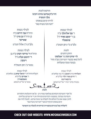 Check out our website: WWW.MOSHIACHWEEKLY.COM 
תוכזל ספדוה 
וניברו ונרומ וננודא ק"כ דוה 
חישמה ךלמ 
ותואובנ םויק זוריזל 
"אב חישמ הנה הנה" 
תוכזל 
םירתסהו תומלעהה ףא לע - בר ץרמב הכאלמב םיקסועה תכרעמה ירבח לכ:תוחילש עקיצנייא יד ןיא דחוימבו םישודקה ויעצבמב ,רבדבש תונויסנהו 
תא זרזלו לועפל ,ונקדצ חישמ ינפ תלבקל ולוכ םלועה לכ תאו ומצע ןיכהל"אב חישמ הנה הנה" רשא תירקיעה ותאובנ םויק 
רעושמה ןמ הלעמל תוינחורבו תוימשגב םהינינע לכב החלצהל 
תמשנ יוליעלא"טחלבי תב ה"ע עשאר תרמ החולשה 
א"טילש יולה ריאמ םייח 'רשטיוואקנימ 
אתשה ש"דא 'י הימי ימדב הרטפנ 
תמשנ יוליעלא"טחלבי ןב קחצי לאינד 'ר ח"הרה חילשה 
א"טילש םירפא 'ר 
ץיוואקסאמ 
אתשה ש"דא 'ב רטפנ 
תמשנ יוליעלה"ע שריה יבצ ח"הרהל"ז ןויצ ןב ח"הרה ןב 
רצירפש 
מ"שת לולא ך"ז ע"בלנ 
תמשנ יוליעלןב ה"ע ןהכה יכדרמ 'ר ח"הרה 
ל"ז גילעז עשוהי 'ר 
ןיקביר 
ח"סשת ןסינ 'ב רטפנ 
תמשנ יוליעלה"ע ךלמילא יבצ 'ר 
ל"ז ריאמ בקעי 'ר ןבדלעפנוש 
ג"עשת ןסינ ו"כ ע"בלנ 
תוכזל 
םימתה ןתחהיקסלבא 'יש ןהכה קחצי יול 
'יחת ג"בע ןיכודישה ירשקב ואוב לגרלתחלצומו הבוט העשב 
