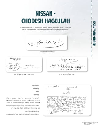 Ksav Yad Kodesh 
nissan - 
Chodesh Hageulah 
In connection with 11 Nissan and Pesach, we are pleased to share a collection 
of the Rebbe's Kisvei Yad related to these special days and the Geulah. 
יא ניסן ה'תשי"ב ברוקלין נ.י. 
חודש הגאולה, יום ג׳ פ׳ ויקרא ויהי ביום ה', י״א בניסן, נשיא לבני אשר 
ה׳ עליהם יחיו 
שלום וברכה 
ברשות 
תחלת החג 
לעמו ישראל ברוך הוא, ויחן ישראל - לשון יחיה, שאשר זהו תכלית 
ענין יציאת מצרים כאמור: בהוציאך את העם ממצרים תעבדון את 
האלקים על ההר הזה, כך שאחר כך גרם החטא, ונתגשמו הם והעולם. 
ועל ידי העבודה, עתה חוזרים מבררים ומזככים, עד שבימות המשיח 
יוגמר הבירור ויזכדך גשמיות הגוף והעולם ונגלה כבוד הוי׳. 
בברכת חג הפסח כשר ושמח 
נ.ב. כתוב המכתב לחג הפסח הבע״ל, אבל תוכנו בכל עת זמנו הוא. 
Nissan 5774 | 7 
 