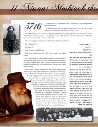 On 11 Nissan 5716, the Rebbe wrote a long letter to the Israeli president 
Yitzchok Ben Tzvi. 
At the end of the letter the Rebbe explains his reason, of why he didn't 
write any honorable titles before the president’s name. 
The Rebbe explains, that since he was a young child, he would always imagine the time of Geulah, and how 
at that time there will be a leader, a king (Moshiach) who will be the closest to Hashem, therefore it is hard for 
him to even mention such a title on another Yid. 
Hence we bring below that portion of the letter with a free translation: 
B”h 11 Nissan 5716 
Brooklyn, NY 
Many Greetings and blessings! 
With honor and esteem, and wishes for a kosher and happy 
Pesach. 
It is possible that the following section should have appeared in 
the beginning of the letter; an apology for leaving out the appropri-ate 
titles at the head of the letter. However, I relied on the descrip-tions 
I heard about your character traits and assumed you would 
understand me. 
From the day I entered “Cheder”, and even earlier, there began to 
develop in my mind a vision of the future redemption- the redemp-tion 
of the Jewish nation from this last exile, such a redemption 
that will supply a sufficient explanation to all the sufferings of 
Golus, the decrees, and the genecides. And as part of this 
glorious future and this Geulah, there will be a “Nossi– 
meaning a king, not a Nossi of a Shevet, rather such 
that has no one superior to him but Hashem himself” 
(Horayos 11,a), and everything will than be in a way, 
that with a complete heart and full understanding, 
“we will say on that day, thank you Hashem for 
torturing me”. Therefore it is so hard for me to 
use this title regarding the Jewish people, in 
a time when Yaakov is small and the Jewish 
people are “pushed, eroded, battered, and tor-tured”. 
I could have used this word outwardly, 
but since I heard that your honor “is truthful, 
I didn’t want to lie” in my soul, with apology. 
ב"ה, י"א ניסן, ה'תשט"ז 
ברוקלין, נ.י. 
שלום רב וברכה! 
בכבוד ובהוקרה ובאיחולי חג הפסח כשר 
ושמח. 
אפשר שפסקא הבאה להלן צריכה היתה 
לבוא בראש המכתב, והיא - בקשת סליחה על 
שפתחתי מכתבי בלי להקדים תוארים וכו'. וגם 
בזה סמכתי על מה שתיארו לפני ממדותיו ות־ 
כונות נפשו אשר יבין לדעי. 
מיום הלכי ל"חדר" ועוד קודם לזה התחיל 
להתרקם בדמיוני ציור גאולה העתידה - גאולת 
עם ישראל מגלותו האחרון, גאולה כזו ובאופן 
כזה שעל ידה יהיו מובנים יסורי הגלות הגזי־ 
רות והשמדות. וכחלק מעתיד מזהיר זה וכחלק 
מגאולה זו יהי' "נשיא זה מלך, לא נשיא שבט 
- אלא שאין על גביו אלא ה' אלקיו" )הוריות 
יא, סוף ע"א(, והכל יהי' באופן אשר בלבב 
שלם ובהבנה מלאה - "יאמר ביום ההוא אודך 
ה' כי אנפת בי". ולכן כל כך קשה לי להשת־ 
מש בתואר זה בקשר עם בני ישראל בעת אשר 
יעקב קטן הוא ובני ישראל "דווים דחופים 
סחופים ומטורפין ויסורין באים עליהם". יכו־ 
לתי להשתמש במלה זו מן השפה ולחוץ, אבל 
כיון ששמעתי אשר כ' "אמתי הוא - לא רציתי 
לכזב" בנפשי, ואתו הסליחה". 
8 | Moshiach Weekly 
 