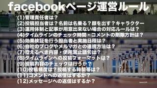 facebookページ運営ルール
(1)管理責任者は？
(2)投稿担当者は？名前は名乗る？顔を出す？キャラクター
(3)運用体制と記事が用意出来ない場合の対応ルールは？
(4)タイムラインのチェック時間・コメントの削除方針は？
(5)効果検証を行う担当者と実施日程は？
(6)自社のブログやメルマガとの連携方法は？
(7)控えるべき内容・使用禁止語句は？
(8)タイムラインへの投稿フォーマットは？
(9)投稿内容のチェックは行うか？
(10)投稿頻度は？投稿する時間帯は？
(11)コメントへの返信はするか？
(12)メッセージへの返信はするか？
季節のネタ

tpower1978

 