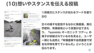 (10)想いやスタンスを伝える投稿
①投稿文にスタンスが伝わるワードを盛り
込む
日々の様子を配信するなかに無農薬、無化
学肥料、有機栽培という言葉が出てきた
り、『sonmin オーガニック ツアー』の
様子が投稿されているのを見ると、ユーザ
ー側にも自然と『有機農業や自然農業で安
全な作物を育てているんだ』ということが
伝わります。

 