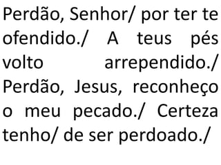 Perdão, Senhor/ por ter te
ofendido./ A teus pés
volto       arrependido./
Perdão, Jesus, reconheço
o meu pecado./ Certeza
tenho/ de ser perdoado./
 