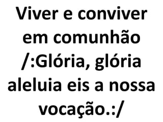 Viver e conviver
  em comunhão
  /:Glória, glória
aleluia eis a nossa
    vocação.:/
 