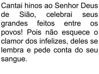 Cantai hinos ao Senhor Deus
de Sião, celebrai seus
grandes feitos entre os
povos! Pois não esquece o
clamor dos infelizes, deles se
lembra e pede conta do seu
sangue.
 