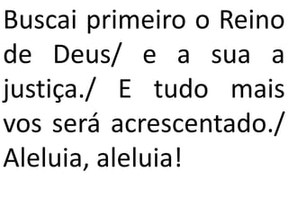 Buscai primeiro o Reino
de Deus/ e a sua a
justiça./ E tudo mais
vos será acrescentado./
Aleluia, aleluia!
 