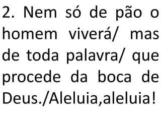 2. Nem só de pão o
homem viverá/ mas
de toda palavra/ que
procede da boca de
Deus./Aleluia,aleluia!
 