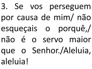 3. Se vos perseguem
por causa de mim/ não
esqueçais o porquê,/
não é o servo maior
que o Senhor./Aleluia,
aleluia!
 