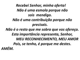Recebei Senhor, minha oferta!
        Não é uma esmola porque não
                sois mendigo.
     Não é uma contribuição porque não
                  precisais.
  Não é o resto que me sobra que vos ofereço.
     Esta importância representa, Senhor,
        MEU RECONHECIMENTO, MEU AMOR
      Pois, se tenho, é porque me destes.
AMÉM.
 