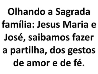 Olhando a Sagrada
família: Jesus Maria e
 José, saibamos fazer
a partilha, dos gestos
   de amor e de fé.
 