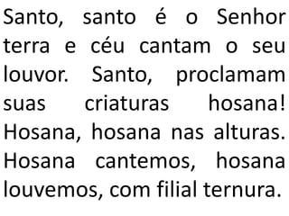 Santo, santo é o Senhor
terra e céu cantam o seu
louvor. Santo, proclamam
suas    criaturas     hosana!
Hosana, hosana nas alturas.
Hosana cantemos, hosana
louvemos, com filial ternura.
 