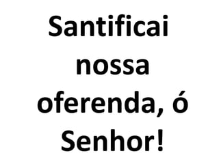 Santificai
   nossa
oferenda, ó
  Senhor!
 