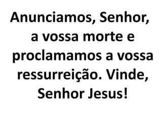 Anunciamos, Senhor,
   a vossa morte e
proclamamos a vossa
 ressurreição. Vinde,
    Senhor Jesus!
 