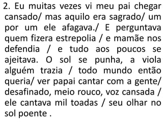2. Eu muitas vezes vi meu pai chegar
cansado/ mas aquilo era sagrado/ um
por um ele afagava./ E perguntava
quem fizera estrepolia / e mamãe nos
defendia / e tudo aos poucos se
ajeitava. O sol se punha, a viola
alguém trazia / todo mundo então
queria/ ver papai cantar com a gente/
desafinado, meio rouco, voz cansada /
ele cantava mil toadas / seu olhar no
sol poente .
 