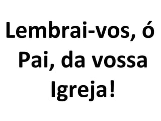 Lembrai-vos, ó
 Pai, da vossa
    Igreja!
 