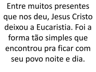 Entre muitos presentes
que nos deu, Jesus Cristo
deixou a Eucaristia. Foi a
 forma tão simples que
encontrou pra ficar com
  seu povo noite e dia.
 