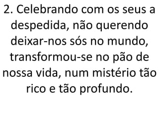 2. Celebrando com os seus a
 despedida, não querendo
 deixar-nos sós no mundo,
 transformou-se no pão de
nossa vida, num mistério tão
    rico e tão profundo.
 