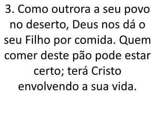 3. Como outrora a seu povo
 no deserto, Deus nos dá o
seu Filho por comida. Quem
comer deste pão pode estar
      certo; terá Cristo
   envolvendo a sua vida.
 
