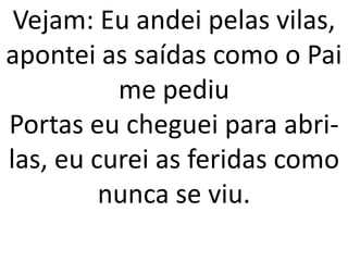 Vejam: Eu andei pelas vilas,
apontei as saídas como o Pai
          me pediu
Portas eu cheguei para abri-
las, eu curei as feridas como
         nunca se viu.
 