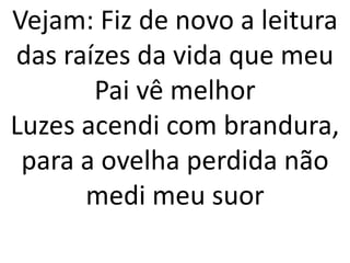 Vejam: Fiz de novo a leitura
das raízes da vida que meu
       Pai vê melhor
Luzes acendi com brandura,
 para a ovelha perdida não
      medi meu suor
 