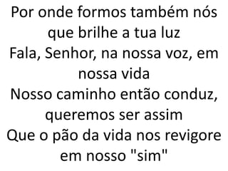 Por onde formos também nós
      que brilhe a tua luz
Fala, Senhor, na nossa voz, em
          nossa vida
Nosso caminho então conduz,
      queremos ser assim
Que o pão da vida nos revigore
        em nosso "sim"
 