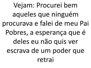 Vejam: Procurei bem
   aqueles que ninguém
procurava e falei de meu Pai
 Pobres, a esperança que é
   deles eu não quis ver
 escrava de um poder que
           retrai
 