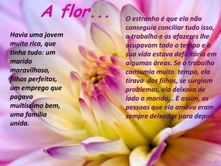 A flor...   O estranho é que ela não
                     conseguia conciliar tudo isso,
Havia uma jovem      o trabalho e os afazeres lhe
muito rica, que      ocupavam todo o tempo e a
tinha tudo: um       sua vida estava deficitária em
marido               algumas áreas. Se o trabalho
maravilhoso,         consumia muito tempo, ela
filhos perfeitos,    tirava dos filhos, se surgiam
um emprego que       problemas, ela deixava de
pagava               lado o marido... E assim, as
muitíssimo bem,      pessoas que ela amava eram
uma família          sempre deixadas para depois.
unida.
 
