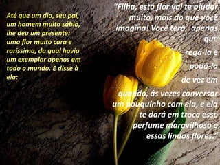 “Filha, esta flor vai te ajudar
Até que um dia, seu pai,        muito, mais do que você
um homem muito sábio,
                            imagina! Você terá apenas
lhe deu um presente:
uma flor muito cara e                                  que
raríssima, da qual havia                        regá-la e
um exemplar apenas em
todo o mundo. E disse à                          podá-la
ela:                                           de vez em
                            quando, ás vezes conversar
                           um pouquinho com ela, e ela
                                 te dará em troca esse
                               perfume maravilhoso e
                                   essas lindas flores.”
 