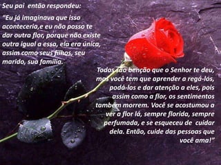 Seu pai então respondeu:
“Eu já imaginava que isso
aconteceria,e eu não posso te
dar outra flor, porque não existe
outra igual a essa, ela era única,
assim como seus filhos, seu
marido, sua família.
                                Todos são benção que o Senhor te deu,
                                mas você tem que aprender a regá-los,
                                    podá-los e dar atenção a eles, pois
                                     assim como a flor, os sentimentos
                                também morrem. Você se acostumou a
                                   ver a flor lá, sempre florida, sempre
                                   perfumada, e se esqueceu de cuidar
                                    dela. Então, cuide das pessoas que
                                                             você ama!”
 