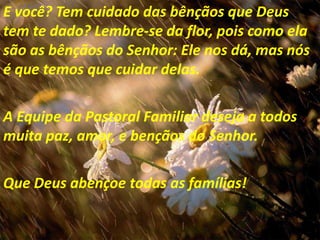 E você? Tem cuidado das bênçãos que Deus
tem te dado? Lembre-se da flor, pois como ela
são as bênçãos do Senhor: Ele nos dá, mas nós
é que temos que cuidar delas.

A Equipe da Pastoral Familiar deseja a todos
muita paz, amor, e bençãos do Senhor.

Que Deus abençoe todas as famílias!
 
