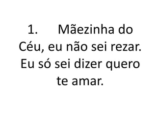 1. Mãezinha do
Céu, eu não sei rezar.
Eu só sei dizer quero
      te amar.
 