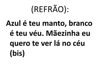 (REFRÃO):
Azul é teu manto, branco
 é teu véu. Mãezinha eu
 quero te ver lá no céu
 (bis)
 