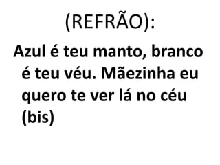 (REFRÃO):
Azul é teu manto, branco
 é teu véu. Mãezinha eu
 quero te ver lá no céu
 (bis)
 