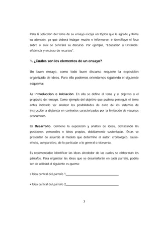 Para la selección del tema de su ensayo escoja un tópico que le agrade y llame
su atención, ya que deberá indagar mucho e informarse, e identifique el foco
sobre el cual se centrará su discurso. Por ejemplo, "Educación a Distancia:
eficiencia y escasez de recursos".


1. ¿Cuáles son los elementos de un ensayo?


Un buen ensayo, como todo buen discurso requiere la exposición
organizada de ideas. Para ello podemos orientarnos siguiendo el siguiente
esquema:


A) Introducción o iniciación. En ella se define el tema y el objetivo o el
propósito del ensayo. Como ejemplo del objetivo que pudiera perseguir el tema
antes indicado ser analizar las posibilidades de éxito de los sistemas de
instrucción a distancia en contextos caracterizados por la limitación de recursos
económicos.


B) Desarrollo. Contiene la exposición y análisis de ideas, destacando las
posiciones personales e ideas propias, debidamente sustentadas. Éstas se
presentan de acuerdo al modelo que determine el autor: cronológico, causa-
efecto, comparativo, de lo particular a lo general o viceversa.


Es recomendable identificar las ideas alrededor de las cuales se elaborarán los
párrafos. Para organizar las ideas que se desarrollarán en cada párrafo, podría
ser de utilidad el siguiente es quema:


• Idea central del párrafo 1________________________________


• Idea central del párrafo 2________________________________




                                         3
 