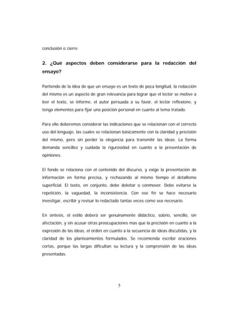 conclusión o cierre


2. ¿Qué aspectos deben considerarse para la redacción del
ensayo?


Partiendo de la idea de que un ensayo es un texto de poca longitud, la redacción
del mismo es un aspecto de gran relevancia para lograr que el lector se motive a
leer el texto, se informe, el autor persuada a su favor, el lector reflexione, y
tenga elementos para fijar una posición personal en cuanto al tema tratado.


Para ello deberemos considerar las indicaciones que se relacionan con el correcto
uso del lenguaje, las cuales se relacionan básicamente con la claridad y precisión
del mismo, pero sin perder la elegancia para transmitir las ideas. La forma
demanda sencillez y cuidada la rigurosidad en cuanto a la presentación de
opiniones.


El fondo se relaciona con el contenido del discurso, y exige la presentación de
información en forma precisa, y rechazando al mismo tiempo el detallismo
superficial. El texto, en conjunto, debe deleitar o conmover. Debe evitarse la
repetición, la vaguedad, la inconsistencia. Con ese fin se hace necesario
investigar, escribir y revisar lo redactado tantas veces como sea necesario.


En síntesis, el estilo deberá ser genuinamente didáctico, sobrio, sencillo, sin
afectación, y sin acusar otras preocupaciones mas que la precisión en cuanto a la
expresión de las ideas, el orden en cuanto a la secuencia de ideas discutidas, y la
claridad de los planteamientos formulados. Se recomienda escribir oraciones
cortas, porque las largas dificultan su lectura y la comprensión de las ideas
presentadas.




                                        5
 