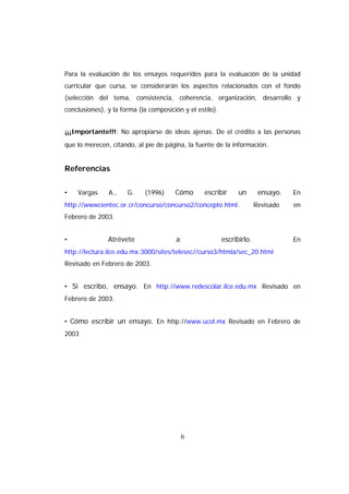 Para la evaluación de los ensayos requeridos para la evaluación de la unidad
curricular que cursa, se considerarán los aspectos relacionados con el fondo
(selección del tema, consistencia, coherencia, organización, desarrollo y
conclusiones), y la forma (la composición y el estilo).


¡¡¡Importante!!!: No apropiarse de ideas ajenas. De el crédito a las personas
que lo merecen, citando, al pie de página, la fuente de la información.


Referencias


•   Vargas     A.,    G.    (1996)     Cómo       escribir      un       ensayo.   En
http://wwwcientec.or.cr/concurso/concurso2/concepto.html.               Revisado   en
Febrero de 2003.


•              Atrévete                 a                 escribirlo.              En
http://lectura.ilce.edu.mx:3000/sites/telesec//curso3/htmla/sec_20.html
Revisado en Febrero de 2003.


• Si escribo, ensayo. En http://www.redescolar.ilce.edu.mx Revisado en
Febrero de 2003.


• Cómo escribir un ensayo. En http://www.ucol.mx Revisado en Febrero de
2003




                                            6
 