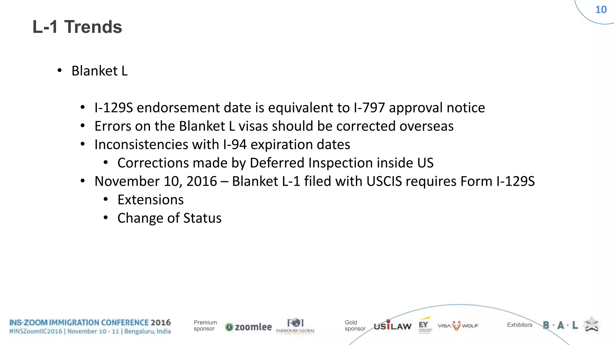10
Premium
sponsor
Gold
sponsor
Exhibitors
L-1 Trends
• Blanket L
• I-129S endorsement date is equivalent to I-797 approval notice
• Errors on the Blanket L visas should be corrected overseas
• Inconsistencies with I-94 expiration dates
• Corrections made by Deferred Inspection inside US
• November 10, 2016 – Blanket L-1 filed with USCIS requires Form I-129S
• Extensions
• Change of Status
 