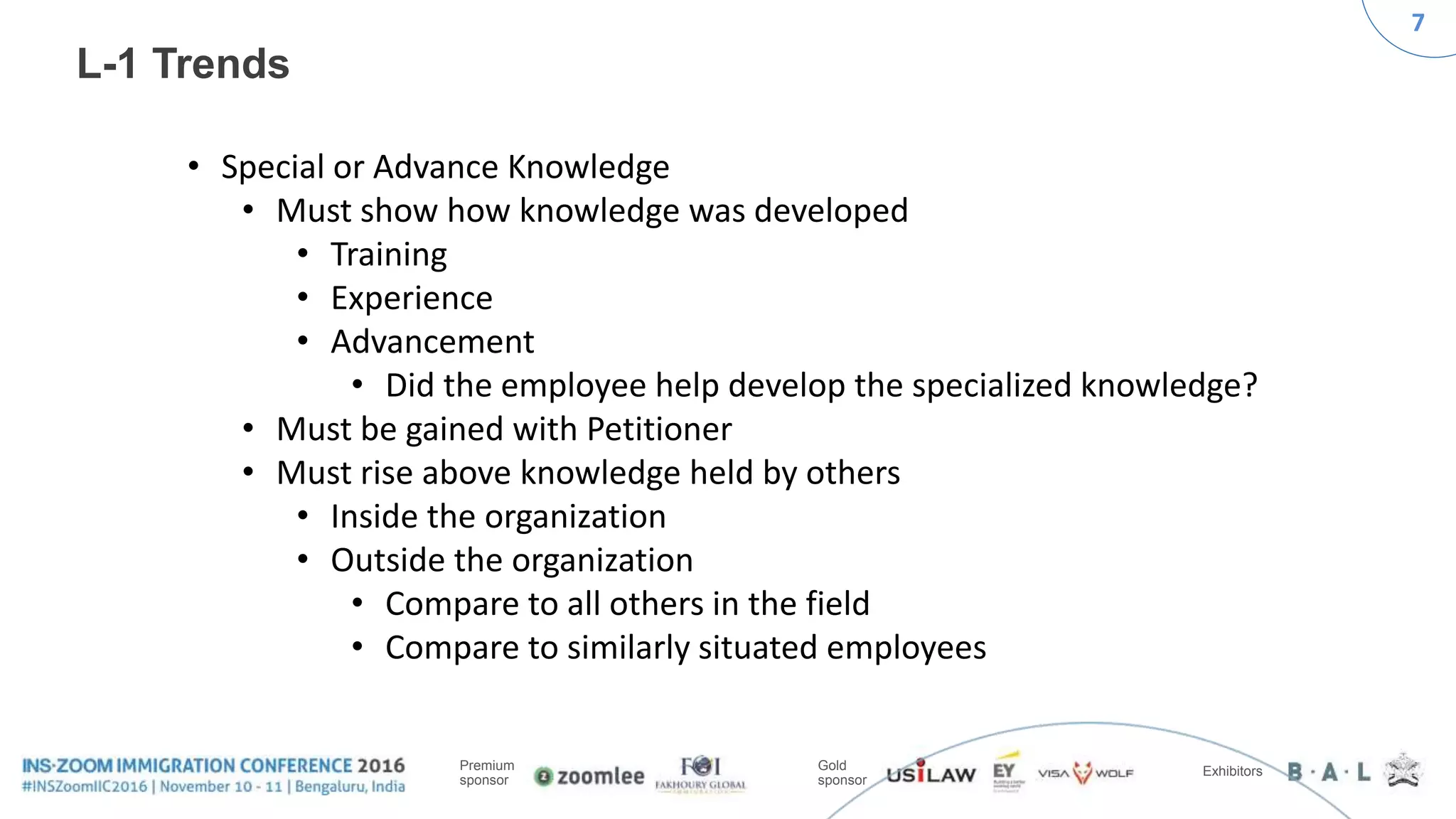 7
Premium
sponsor
Gold
sponsor
Exhibitors
L-1 Trends
• Special or Advance Knowledge
• Must show how knowledge was developed
• Training
• Experience
• Advancement
• Did the employee help develop the specialized knowledge?
• Must be gained with Petitioner
• Must rise above knowledge held by others
• Inside the organization
• Outside the organization
• Compare to all others in the field
• Compare to similarly situated employees
 