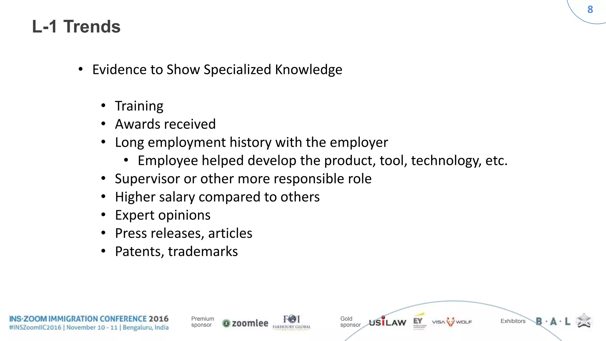 8
Premium
sponsor
Gold
sponsor
Exhibitors
L-1 Trends
• Evidence to Show Specialized Knowledge
• Training
• Awards received
• Long employment history with the employer
• Employee helped develop the product, tool, technology, etc.
• Supervisor or other more responsible role
• Higher salary compared to others
• Expert opinions
• Press releases, articles
• Patents, trademarks
 