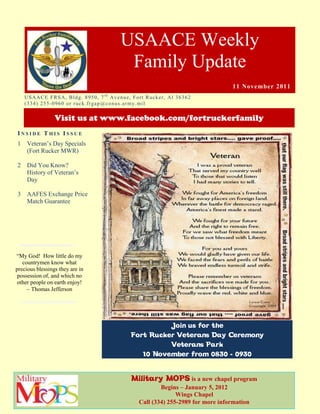 USAACE Weekly
                                                     Family Update
                                                                                              11 November 2011
    US AAC E F R S A, B ld g. 8 9 5 0 , 7 t h Av e n u e, Fo rt R uc k er, Al 3 6 3 6 2
    ( 3 3 4 ) 2 5 5 -0 9 6 0 o r r uc k. fr g ap @co n u s.ar m y. mi l

                   Visit us at www.facebook.com/fortruckerfamily
INSIDE THIS ISSUE
1    Veteran’s Day Specials
     (Fort Rucker MWR)

2    Did You Know?
     History of Veteran’s
     Day

3    AAFES Exchange Price
     Match Guarantee




“My God! How little do my
   countrymen know what
precious blessings they are in
 possession of, and which no
 other people on earth enjoy!
     ~ Thomas Jefferson




                                                                   Join us for the
                                                         Fort Rucker Veterans Day Ceremony
                                                                   Veterans Park
                                                            10 November from 0830 - 0930


                                                         Military MOPS is a new chapel program
                                                                     Begins – January 5, 2012
                                                                           Wings Chapel
                                                             Call (334) 255-2989 for more information
 