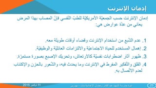 11‫نوفمبر‬2015
‫اإلنترنت‬ ‫إدمان‬
‫ب‬ ‫المصاب‬ ‫فإن‬ ‫فسي‬‫الن‬ ‫للطب‬ ‫ة‬‫األمريكي‬ ‫ة‬‫الجمعي‬ ‫حسب‬ ‫اإلنترنت‬ ‫إدمان‬‫المرض‬ ‫هذا‬
‫هي‬ ‫عوارض‬ ‫ة‬‫عد‬ ‫من‬ ‫يعاني‬:
1.‫معه‬ ‫طويلة‬ ‫أوقات‬ ‫وقضاء‬ ‫اإلنترنت‬ ‫استخدام‬ ‫من‬ ‫بع‬‫الش‬ ‫عدم‬.
2.‫ة‬‫والوظيفي‬ ‫ة‬‫العائلي‬ ‫وااللتزامات‬ ‫ة‬‫االجتماعي‬ ‫للحياة‬ ‫المستخدم‬ ‫إهمال‬.
3.‫مس‬ ‫بصورة‬ ‫اإلصبع‬ ‫وتحريك‬ ،‫كاالرتعاش‬ ‫ة‬‫نفسي‬ ‫اضطرابات‬ ‫آثار‬ ‫ظهور‬‫ة‬‫تمر‬.
4.‫بالح‬ ‫عور‬‫والش‬ ،‫فيه‬ ‫يحدث‬ ‫وما‬ ‫اإلنترنت‬ ‫في‬ ‫المفرط‬ ‫فكير‬‫والت‬ ‫القلق‬‫واإلكتئاب‬ ‫زن‬
‫به‬ ‫صال‬‫االت‬ ‫لعدم‬.
‫بنات‬ ‫اإلعدادية‬ ‫رمضان‬ ‫القادر‬ ‫عبد‬ ‫الشهيد‬ ‫بمدرسة‬ ‫ندوة‬-‫بهورين‬ 23
 